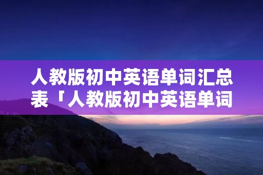 人教版初中英语单词汇总表「人教版初中英语单词默写表」 人教版初中英语单词汇总表「人教版初中英语单词默写表」