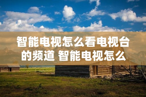 智能电视怎么看电视台的频道 智能电视怎么看电视台的频道app 智能电视怎么看电视台的频道 智能电视怎么看电视台的频道app