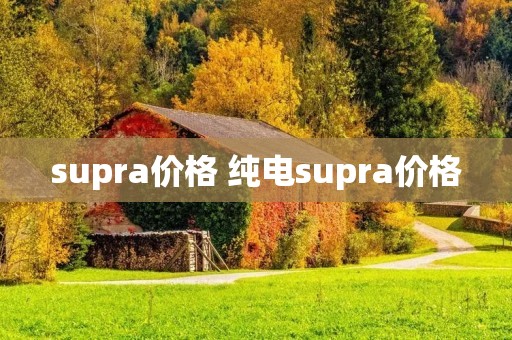 supra价格 纯电supra价格 supra价格 纯电supra价格