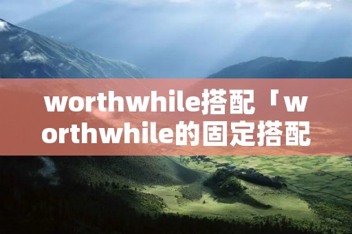 worthwhile搭配「worthwhile的固定搭配」 worthwhile搭配「worthwhile的固定搭配」