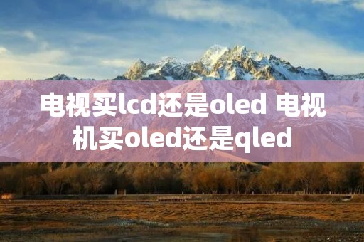 电视买lcd还是oled 电视机买oled还是qled 电视买lcd还是oled 电视机买oled还是qled