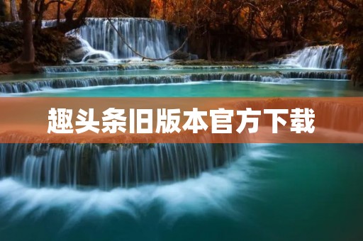 趣头条旧版本官方下载：获取更多精彩资讯的最佳选择