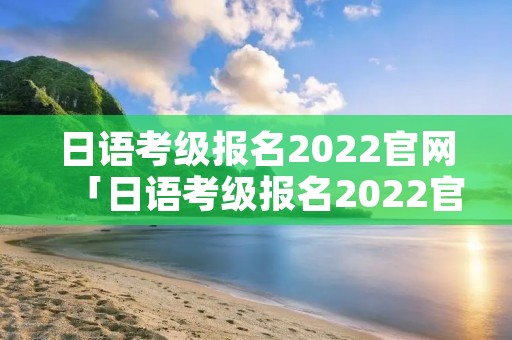 日语考级报名2022官网「日语考级报名2022官网12月」