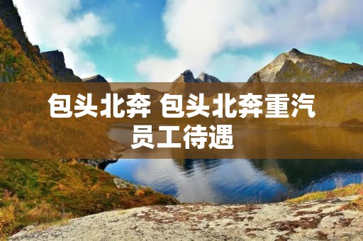 包头北奔 包头北奔重汽员工待遇 包头北奔 包头北奔重汽员工待遇