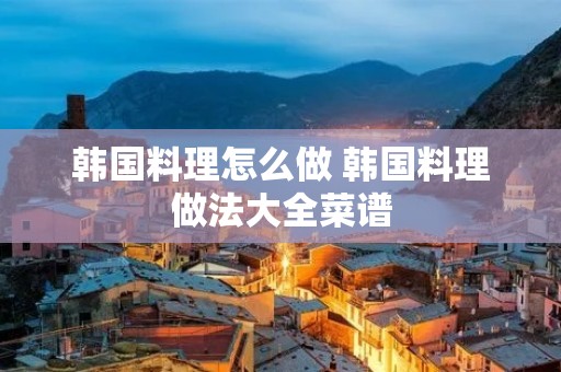 韩国料理怎么做 韩国料理做法大全菜谱