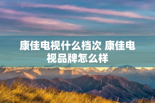 康佳电视什么档次 康佳电视品牌怎么样 康佳电视什么档次 康佳电视品牌怎么样