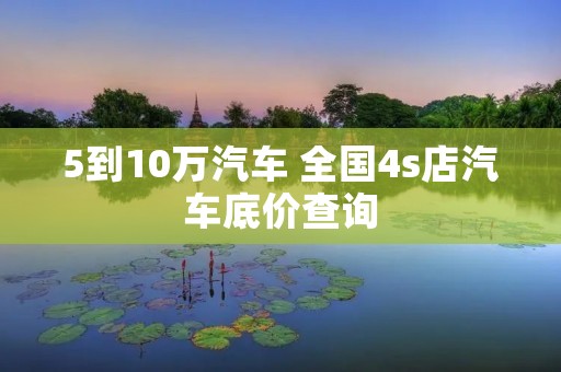 5到10万汽车 全国4s店汽车底价查询 5到10万汽车 全国4s店汽车底价查询