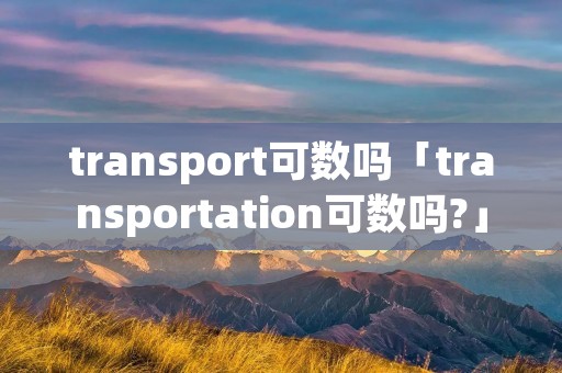 transport可数吗「transportation可数吗?」 transport可数吗「transportation可数吗?」