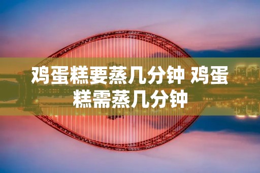 鸡蛋糕要蒸几分钟 鸡蛋糕需蒸几分钟