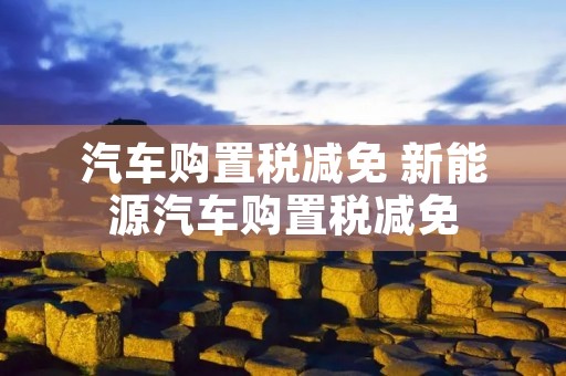汽车购置税减免 新能源汽车购置税减免 汽车购置税减免 新能源汽车购置税减免