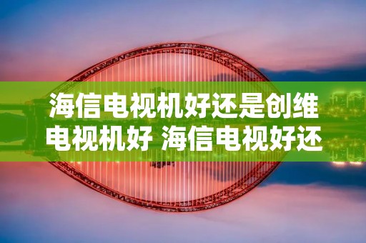 海信电视机好还是创维电视机好 海信电视好还是创维好? 海信电视机好还是创维电视机好 海信电视好还是创维好?