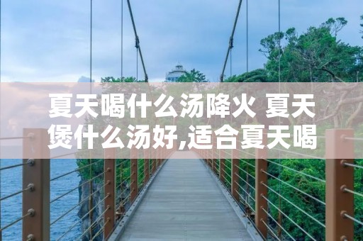 夏天喝什么汤降火 夏天煲什么汤好,适合夏天喝的汤