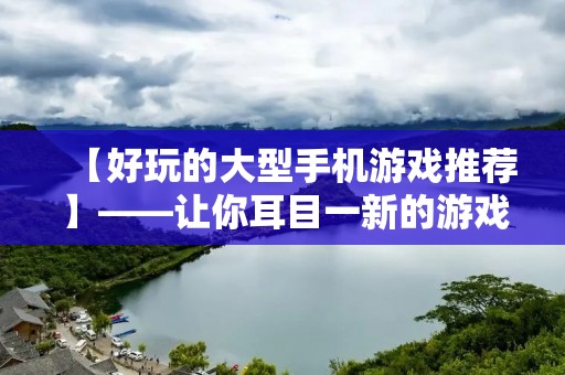 【好玩的大型手机游戏推荐】——让你耳目一新的游戏新体验! 【好玩的大型手机游戏推荐】——让你耳目一新的游戏新体验!