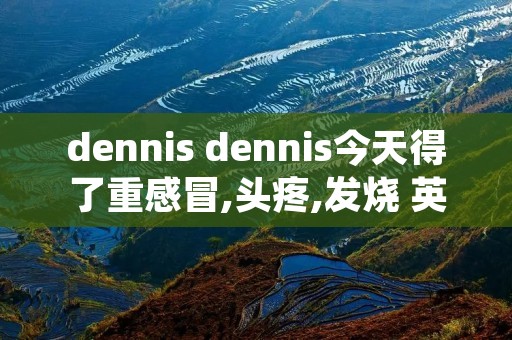 dennis dennis今天得了重感冒,头疼,发烧 英文翻译