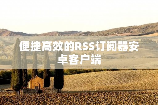 便捷高效的RSS订阅器安卓客户端:实现个性化新闻订阅 便捷高效的RSS订阅器安卓客户端:实现个性化新闻订阅
