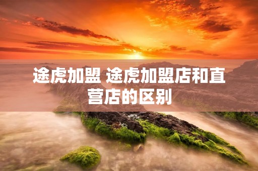 途虎加盟 途虎加盟店和直营店的区别 途虎加盟 途虎加盟店和直营店的区别