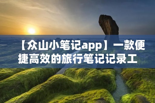 【众山小笔记app】一款便捷高效的旅行笔记记录工具