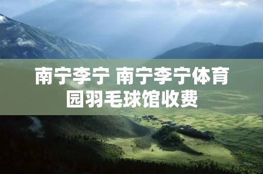 南宁李宁 南宁李宁体育园羽毛球馆收费