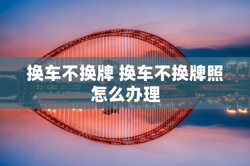 换车不换牌 换车不换牌照怎么办理 换车不换牌 换车不换牌照怎么办理