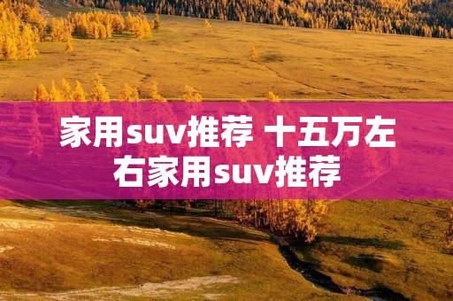 家用suv推荐 十五万左右家用suv推荐 家用suv推荐 十五万左右家用suv推荐