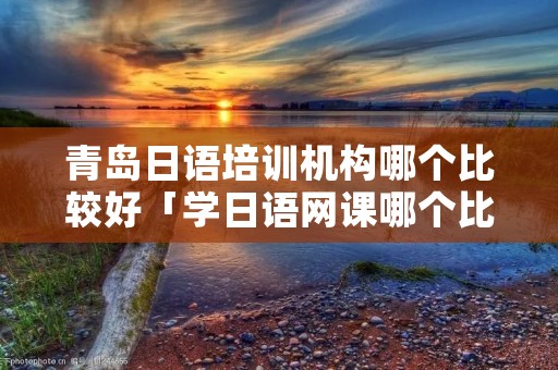 青岛日语培训机构哪个比较好「学日语网课哪个比较好」