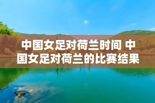 中国女足对荷兰时间 中国女足对荷兰的比赛结果 中国女足对荷兰时间 中国女足对荷兰的比赛结果