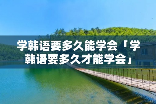 学韩语要多久能学会「学韩语要多久才能学会」 学韩语要多久能学会「学韩语要多久才能学会」