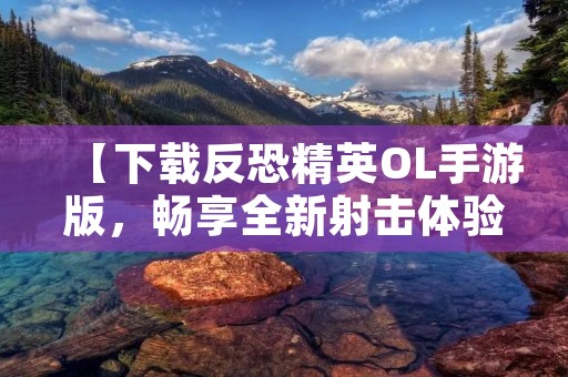 【下载反恐精英OL手游版，畅享全新射击体验】
