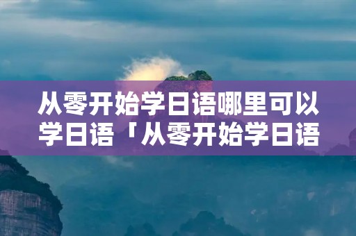 从零开始学日语哪里可以学日语「从零开始学日语哪里可以学日语呢」
