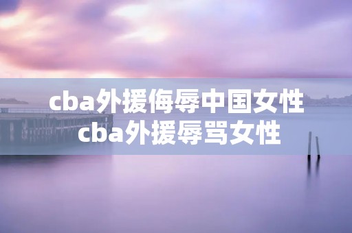 cba外援侮辱中国女性 cba外援辱骂女性 cba外援侮辱中国女性 cba外援辱骂女性