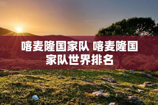 喀麦隆国家队 喀麦隆国家队世界排名 喀麦隆国家队 喀麦隆国家队世界排名