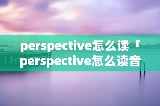 perspective怎么读「perspective怎么读音」