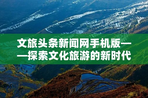 文旅头条新闻网手机版——探索文化旅游的新时代
