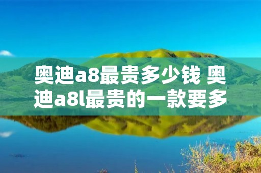 奥迪a8最贵多少钱 奥迪a8l最贵的一款要多少钱最贵的一款