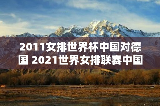 2011女排世界杯中国对德国 2021世界女排联赛中国对德国录像回放 2011女排世界杯中国对德国 2021世界女排联赛中国对德国录像回放
