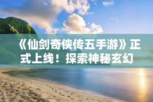 《仙剑奇侠传五手游》正式上线！探索神秘玄幻世界，与经典角色一同冒险！