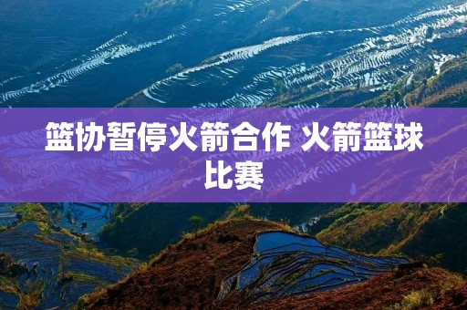 篮协暂停火箭合作 火箭篮球比赛 篮协暂停火箭合作 火箭篮球比赛