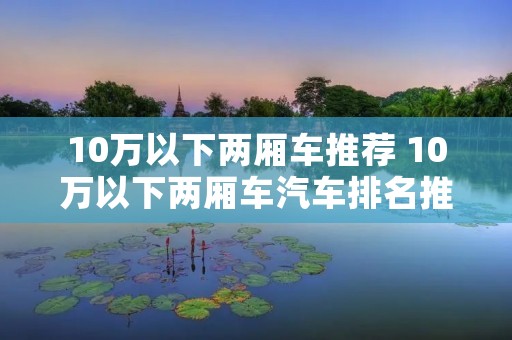 10万以下两厢车推荐 10万以下两厢车汽车排名推荐