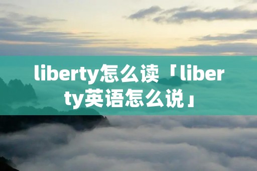 liberty怎么读「liberty英语怎么说」 liberty怎么读「liberty英语怎么说」