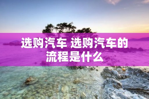 选购汽车 选购汽车的流程是什么 选购汽车 选购汽车的流程是什么