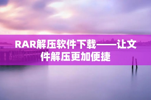 RAR解压软件下载——让文件解压更加便捷 RAR解压软件下载——让文件解压更加便捷