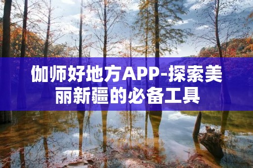 伽师好地方APP-探索美丽新疆的必备工具 伽师好地方APP-探索美丽新疆的必备工具