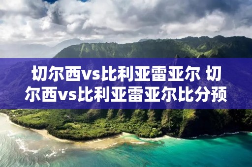 切尔西vs比利亚雷亚尔 切尔西vs比利亚雷亚尔比分预测评 切尔西vs比利亚雷亚尔 切尔西vs比利亚雷亚尔比分预测评
