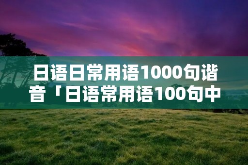 日语日常用语1000句谐音「日语常用语100句中文谐音」 日语日常用语1000句谐音「日语常用语100句中文谐音」