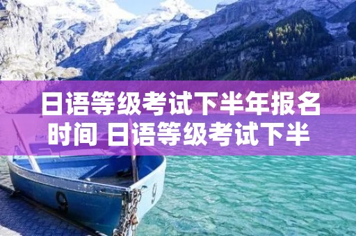 日语等级考试下半年报名时间 日语等级考试下半年报名时间是多少 日语等级考试下半年报名时间 日语等级考试下半年报名时间是多少