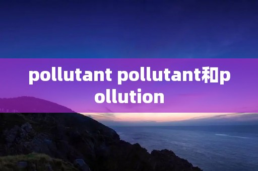 pollutant pollutant和pollution pollutant pollutant和pollution