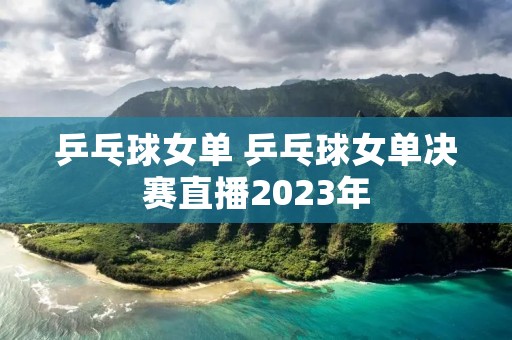 乒乓球女单 乒乓球女单决赛直播2023年 乒乓球女单 乒乓球女单决赛直播2023年