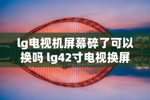 lg电视机屏幕碎了可以换吗 lg42寸电视换屏维修 lg电视机屏幕碎了可以换吗 lg42寸电视换屏维修