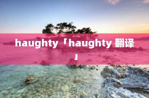 haughty「haughty 翻译」 haughty「haughty 翻译」