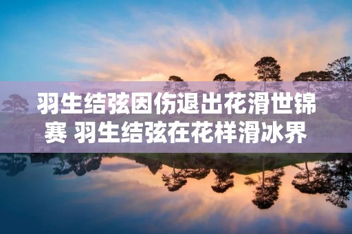 羽生结弦因伤退出花滑世锦赛 羽生结弦在花样滑冰界的地位